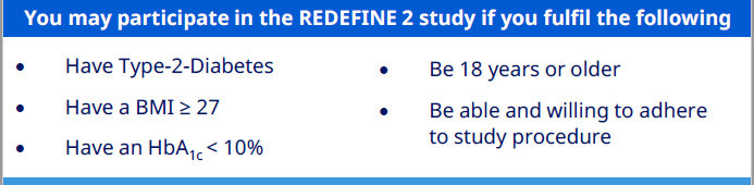 The criteria for inclusion in the Redefine 2 trial. Participants can be included in the study if the have the following Type 2 Diabetes BMI greater than 27 HbA1C less than 10% Older than 18 years of age Willing and able to adhere to the study protocol